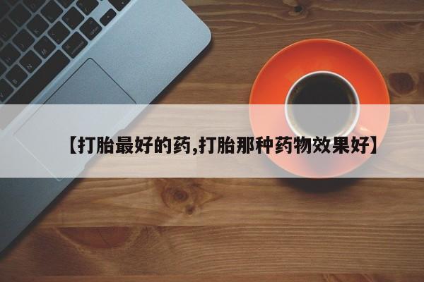 购买打胎药的联系方式，【打胎最好的药,打胎那种药物效果好】