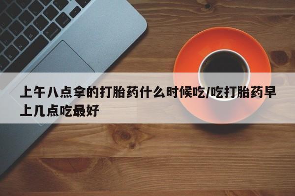 购买打胎药的联系方式，上午八点拿的打胎药什么时候吃/吃打胎药早上几点吃最好