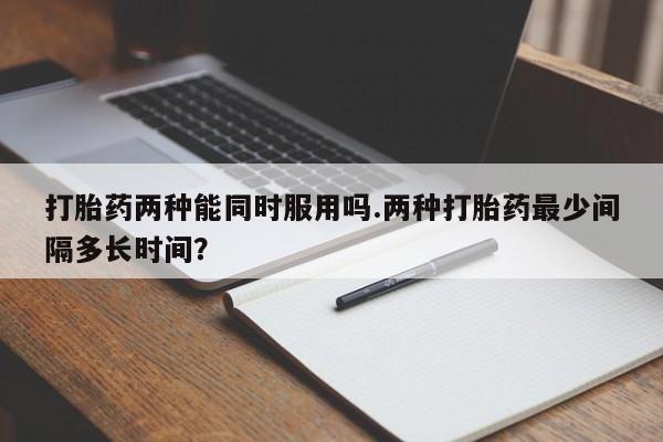 购买打胎药的联系方式，打胎药两种能同时服用吗.两种打胎药最少间隔多长时间？