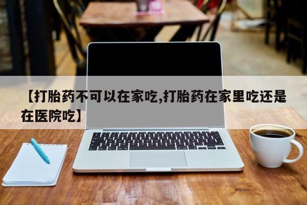 购买打胎药的联系方式，【打胎药不可以在家吃,打胎药在家里吃还是在医院吃】