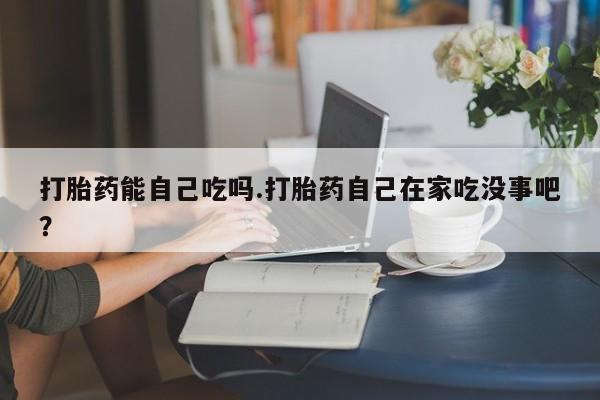 购买打胎药的联系方式，打胎药能自己吃吗.打胎药自己在家吃没事吧？