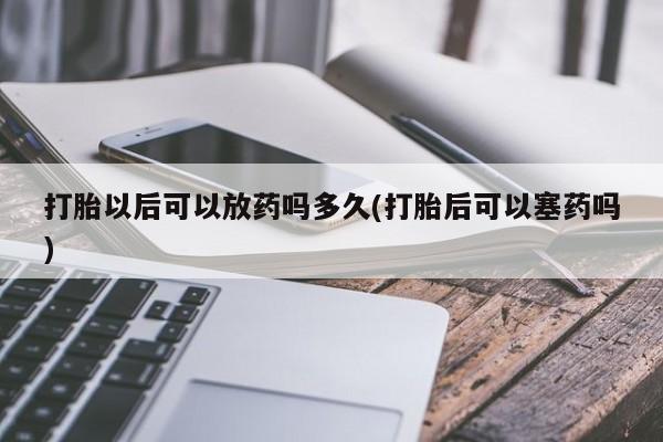 购买打胎药的联系方式，打胎以后可以放药吗多久(打胎后可以塞药吗)