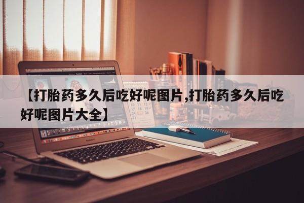 购买打胎药的联系方式，【打胎药多久后吃好呢图片,打胎药多久后吃好呢图片大全】
