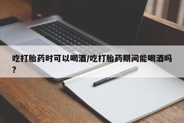 购买打胎药的联系方式，吃打胎药时可以喝酒/吃打胎药期间能喝酒吗?