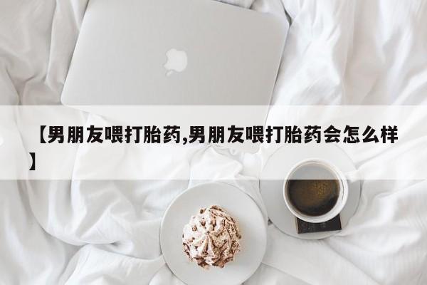 购买打胎药的联系方式，【男朋友喂打胎药,男朋友喂打胎药会怎么样】