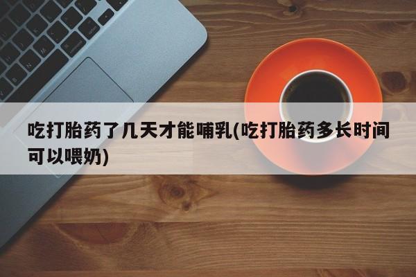 购买打胎药的联系方式，吃打胎药了几天才能哺乳(吃打胎药多长时间可以喂奶)