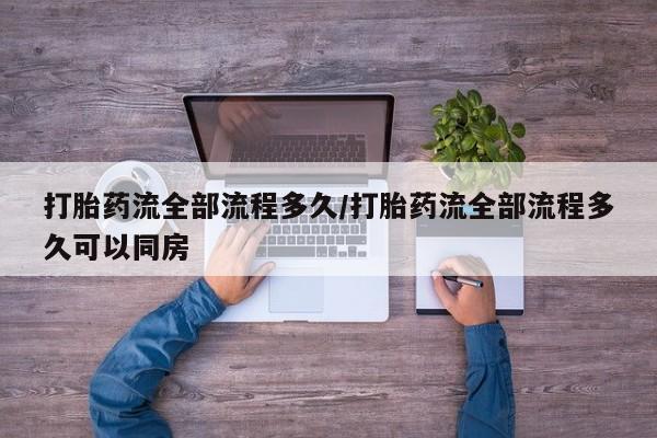 购买打胎药的联系方式，打胎药流全部流程多久/打胎药流全部流程多久可以同房