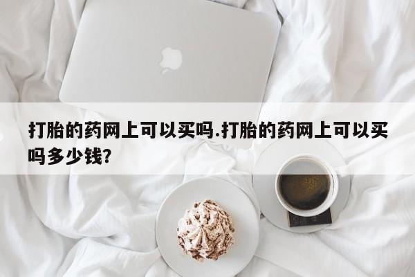 购买打胎药的联系方式，打胎的药网上可以买吗.打胎的药网上可以买吗多少钱？