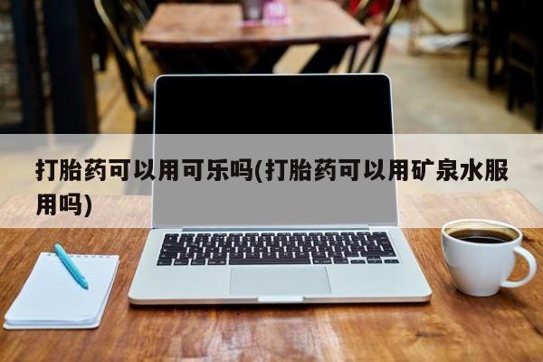 购买打胎药的联系方式，打胎药可以用可乐吗(打胎药可以用矿泉水服用吗)