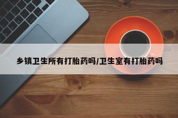 购买打胎药的联系方式，乡镇卫生所有打胎药吗/卫生室有打胎药吗