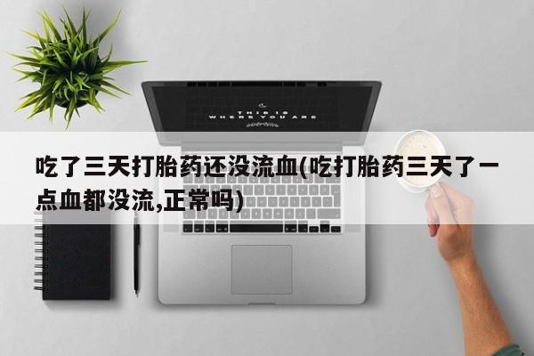 购买打胎药的联系方式，吃了三天打胎药还没流血(吃打胎药三天了一点血都没流,正常吗)