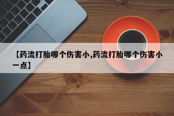 购买打胎药的联系方式，【药流打胎哪个伤害小,药流打胎哪个伤害小一点】