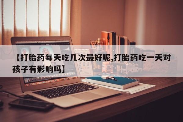 购买打胎药的联系方式，【打胎药每天吃几次最好呢,打胎药吃一天对孩子有影响吗】