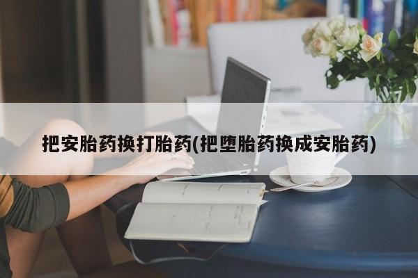购买打胎药的联系方式，把安胎药换打胎药(把堕胎药换成安胎药)