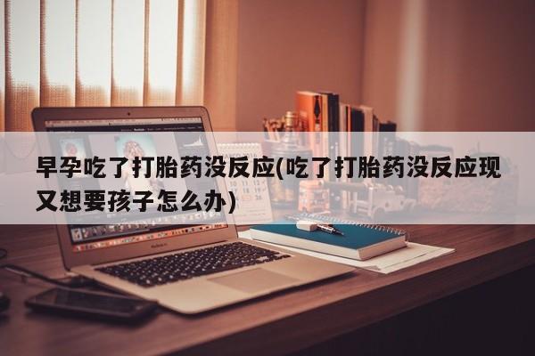 购买打胎药的联系方式,早孕吃了打胎药没反应(吃了打胎药没反应现又想要孩子怎么办)