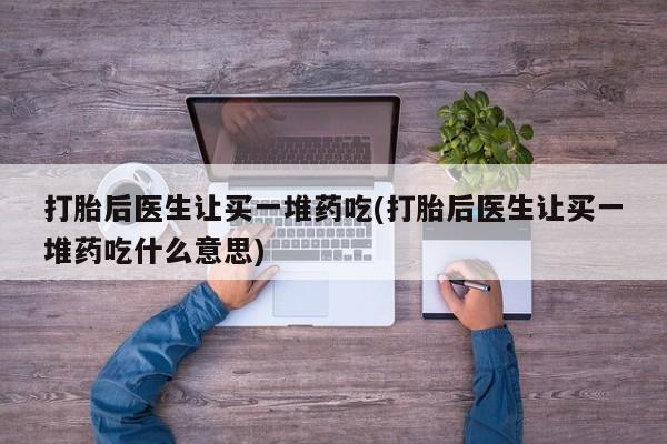 购买打胎药的联系方式，打胎后医生让买一堆药吃(打胎后医生让买一堆药吃什么意思)