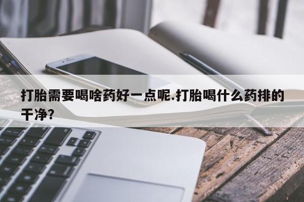 购买打胎药的联系方式，打胎需要喝啥药好一点呢.打胎喝什么药排的干净？