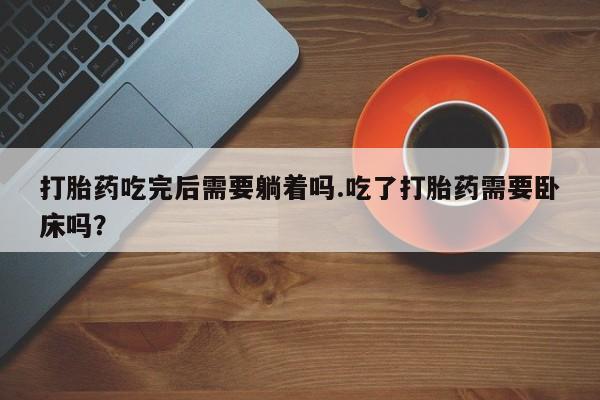 购买打胎药的联系方式，打胎药吃完后需要躺着吗.吃了打胎药需要卧床吗？