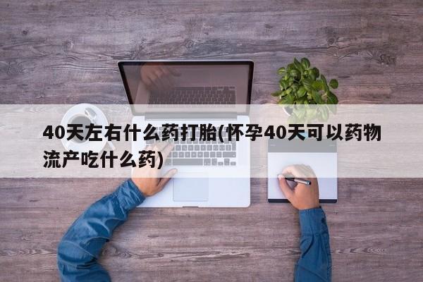 购买打胎药的联系方式，40天左右什么药打胎(怀孕40天可以药物流产吃什么药)