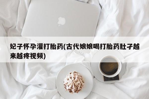 购买打胎药的联系方式，妃子怀孕灌打胎药(古代娘娘喝打胎药肚孑越来越疼视频)