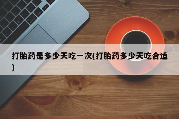 购买打胎药的联系方式，打胎药是多少天吃一次(打胎药多少天吃合适)