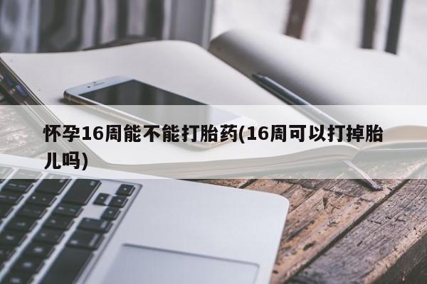 购买打胎药的联系方式，怀孕16周能不能打胎药(16周可以打掉胎儿吗)