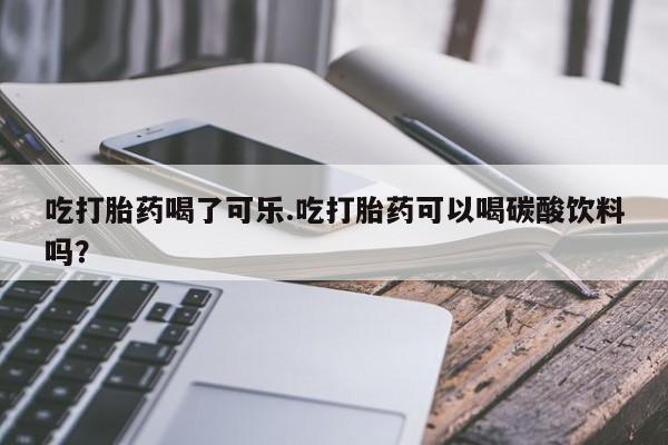 购买打胎药的联系方式，吃打胎药喝了可乐.吃打胎药可以喝碳酸饮料吗？