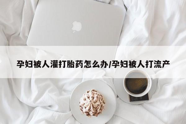 购买打胎药的联系方式，孕妇被人灌打胎药怎么办/孕妇被人打流产