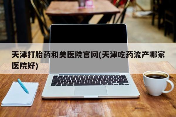 购买打胎药的联系方式，天津打胎药和美医院官网(天津吃药流产哪家医院好)