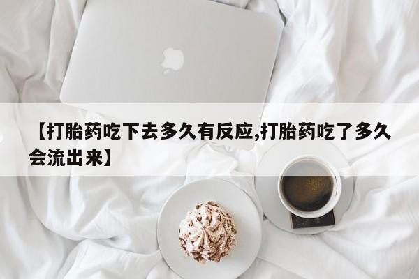 购买打胎药的联系方式，【打胎药吃下去多久有反应,打胎药吃了多久会流出来】