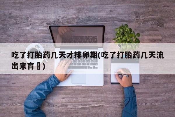 购买打胎药的联系方式，吃了打胎药几天才排卵期(吃了打胎药几天流出来育蘘)