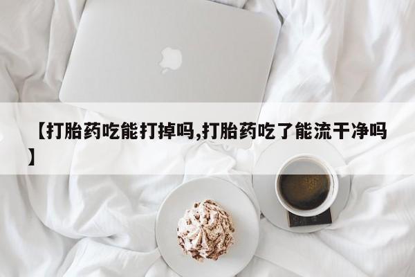 购买打胎药的联系方式,【打胎药吃能打掉吗,打胎药吃了能流干净吗】