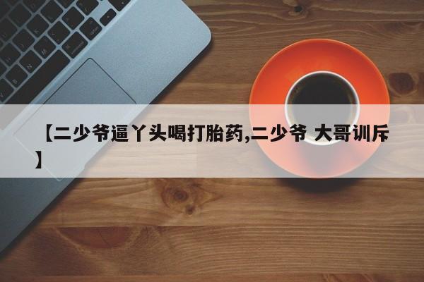 购买打胎药的联系方式，【二少爷逼丫头喝打胎药,二少爷 大哥训斥】