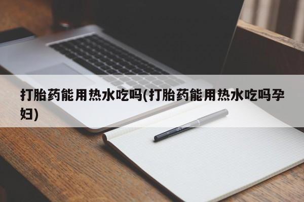 购买打胎药的联系方式，打胎药能用热水吃吗(打胎药能用热水吃吗孕妇)