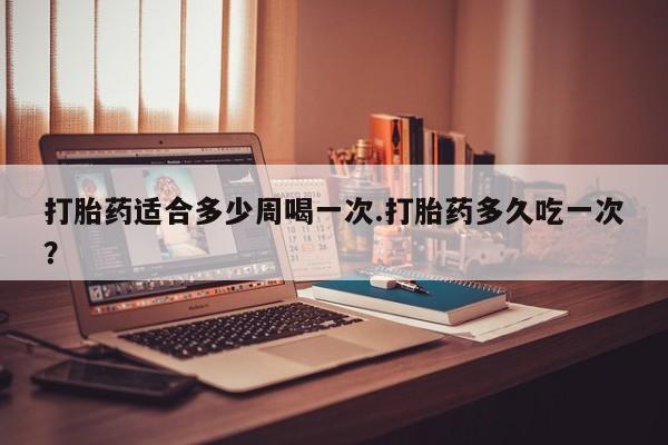 购买打胎药的联系方式，打胎药适合多少周喝一次.打胎药多久吃一次？