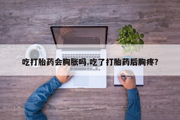 购买打胎药的联系方式，吃打胎药会胸胀吗.吃了打胎药后胸疼？