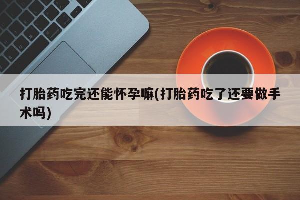 购买打胎药的联系方式，打胎药吃完还能怀孕嘛(打胎药吃了还要做手术吗)