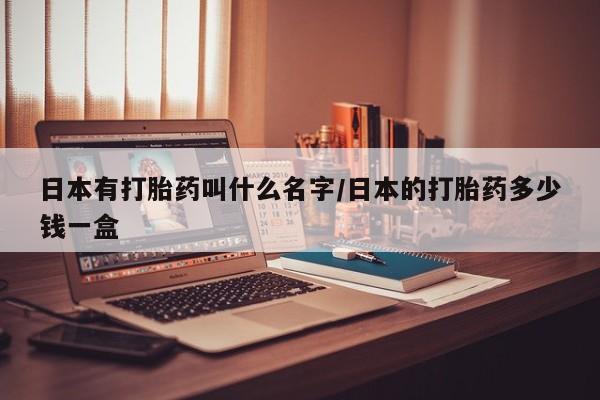 购买打胎药的联系方式，日本有打胎药叫什么名字/日本的打胎药多少钱一盒