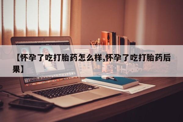 购买打胎药的联系方式，【怀孕了吃打胎药怎么样,怀孕了吃打胎药后果】