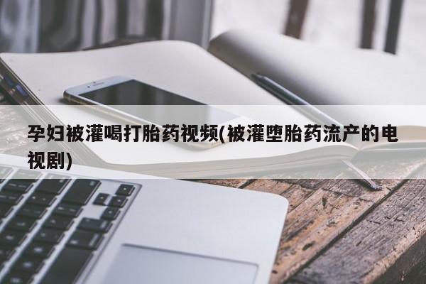 购买打胎药的联系方式，孕妇被灌喝打胎药视频(被灌堕胎药流产的电视剧)