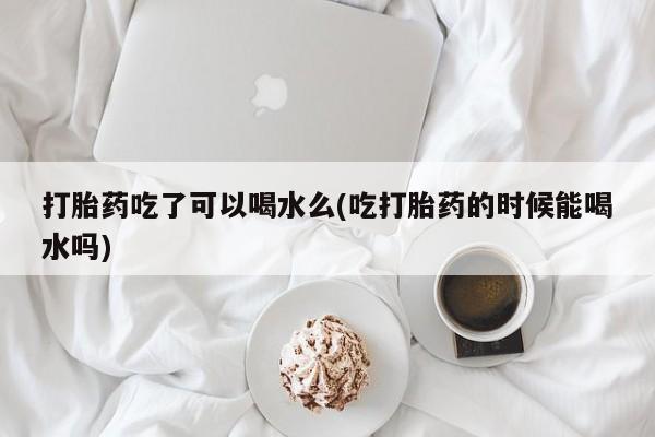 购买打胎药的联系方式，打胎药吃了可以喝水么(吃打胎药的时候能喝水吗)