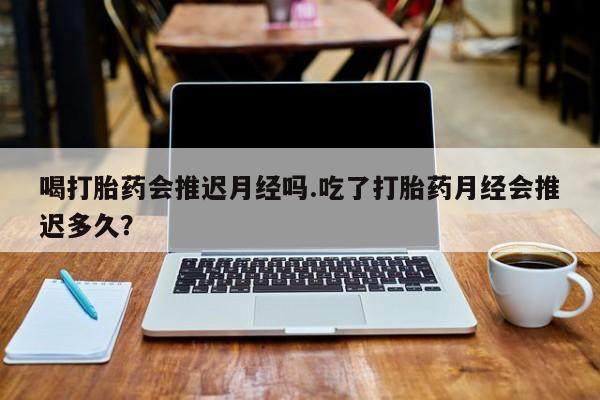 购买打胎药的联系方式,喝打胎药会推迟月经吗.吃了打胎药月经会推迟多久?