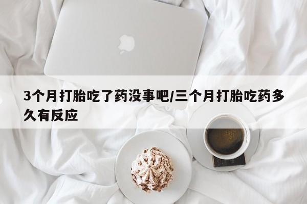 购买打胎药的联系方式，3个月打胎吃了药没事吧/三个月打胎吃药多久有反应