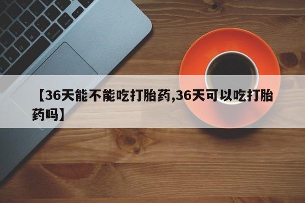 购买打胎药的联系方式，【36天能不能吃打胎药,36天可以吃打胎药吗】
