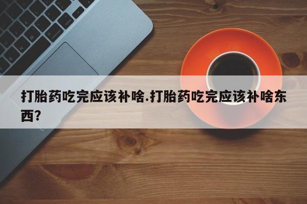 购买打胎药的联系方式，打胎药吃完应该补啥.打胎药吃完应该补啥东西？