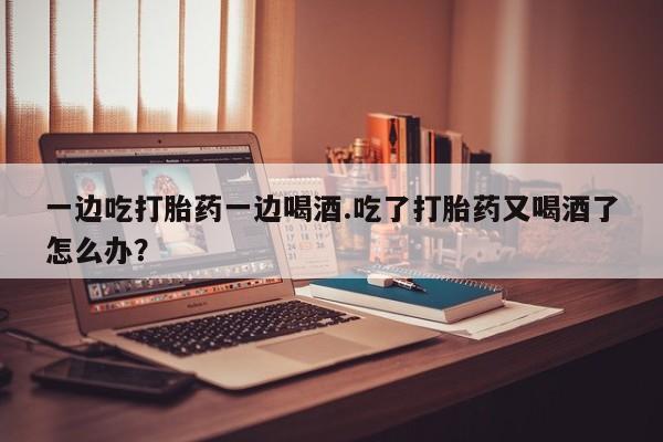 购买打胎药的联系方式，一边吃打胎药一边喝酒.吃了打胎药又喝酒了怎么办？