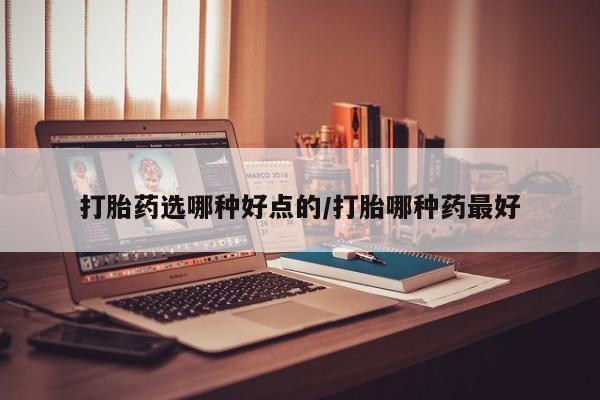 购买打胎药的联系方式，打胎药选哪种好点的/打胎哪种药最好