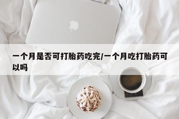 购买打胎药的联系方式，一个月是否可打胎药吃完/一个月吃打胎药可以吗