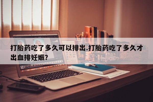 购买打胎药的联系方式，打胎药吃了多久可以排出.打胎药吃了多久才出血排妊娠？