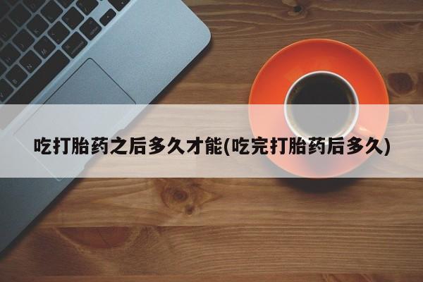 购买打胎药的联系方式，吃打胎药之后多久才能(吃完打胎药后多久)